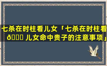 七杀在时柱看儿女「七杀在时柱看 🕊 儿女命中贵子的注意事项」
